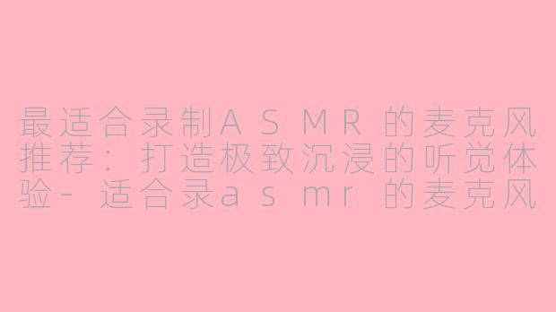 最适合录制ASMR的麦克风推荐：打造极致沉浸的听觉体验-适合录asmr的麦克风