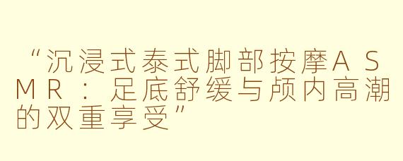 “沉浸式泰式脚部按摩ASMR：足底舒缓与颅内高潮的双重享受”