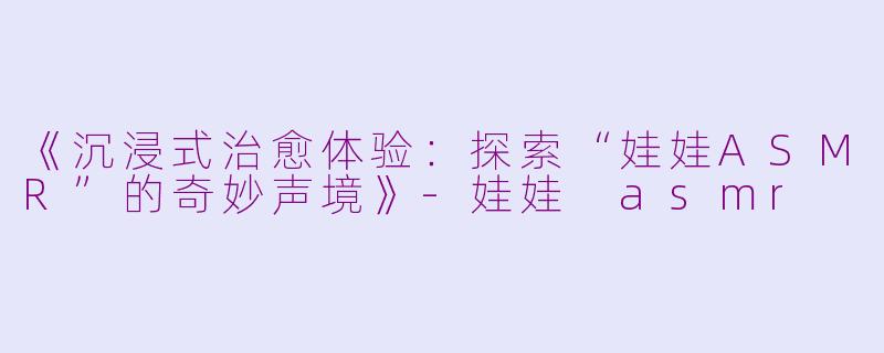 《沉浸式治愈体验：探索“娃娃ASMR”的奇妙声境》-娃娃 asmr