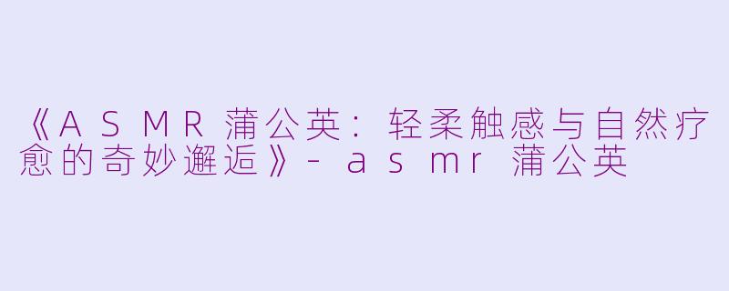 《ASMR蒲公英：轻柔触感与自然疗愈的奇妙邂逅》-asmr蒲公英