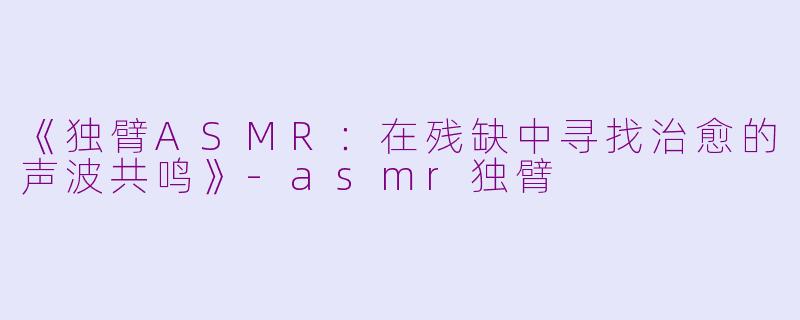 《独臂ASMR：在残缺中寻找治愈的声波共鸣》-asmr独臂