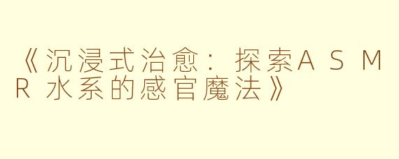 《沉浸式治愈:探索ASMR水系的感官魔法》