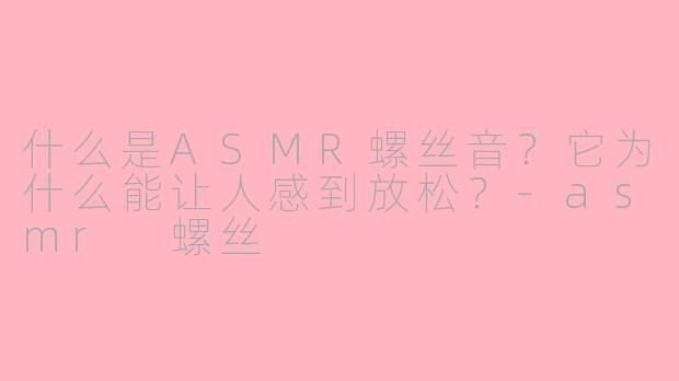 什么是ASMR螺丝音？它为什么能让人感到放松？-asmr 螺丝