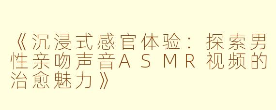 《沉浸式感官体验：探索男性亲吻声音ASMR视频的治愈魅力》