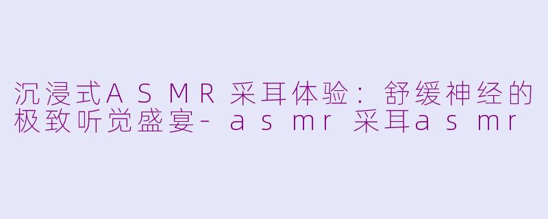 沉浸式ASMR采耳体验：舒缓神经的极致听觉盛宴-asmr采耳asmr