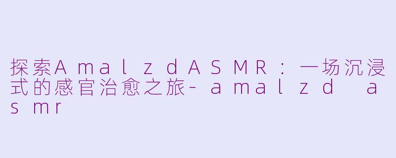 探索AmalzdASMR：一场沉浸式的感官治愈之旅-amalzd asmr