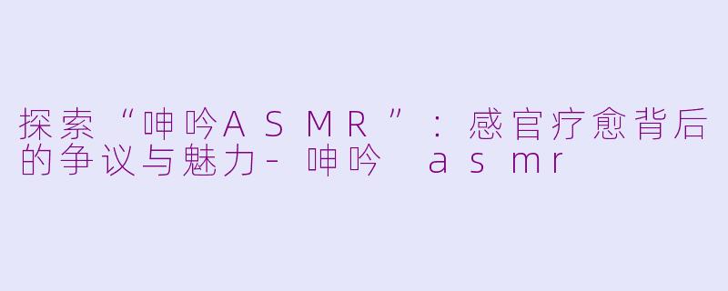 探索“呻吟ASMR”：感官疗愈背后的争议与魅力-呻吟 asmr