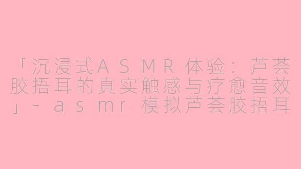 「沉浸式ASMR体验：芦荟胶捂耳的真实触感与疗愈音效」-asmr模拟芦荟胶捂耳