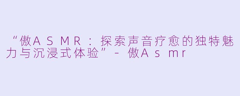 “傲ASMR：探索声音疗愈的独特魅力与沉浸式体验”-傲Asmr
