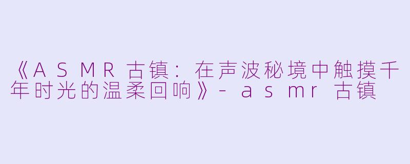 《ASMR古镇：在声波秘境中触摸千年时光的温柔回响》-asmr古镇