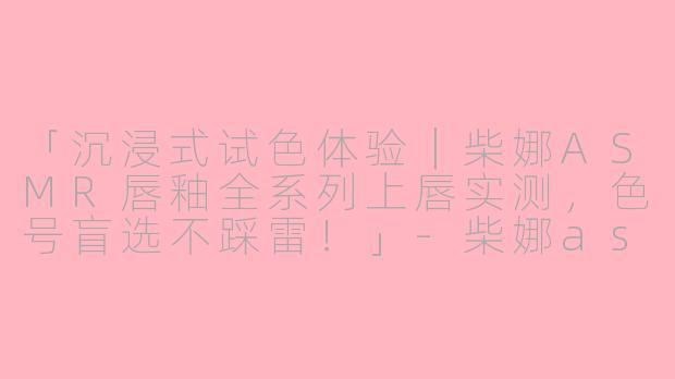「沉浸式试色体验｜柴娜ASMR唇釉全系列上唇实测，色号盲选不踩雷！」-柴娜asmr 唇釉试色