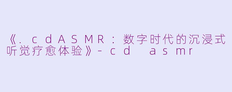 《.cdASMR:数字时代的沉浸式听觉疗愈体验》