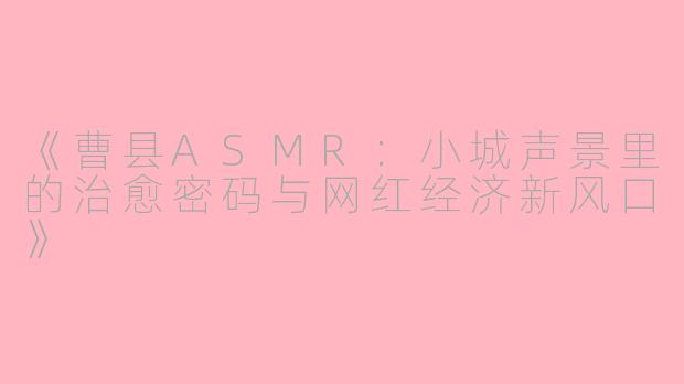 《曹县ASMR：小城声景里的治愈密码与网红经济新风口》