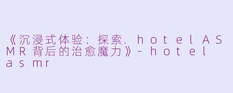 《沉浸式体验：探索.hotelASMR背后的治愈魔力》-hotel asmr