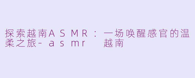 探索越南ASMR：一场唤醒感官的温柔之旅-asmr 越南