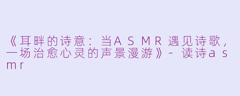 《耳畔的诗意：当ASMR遇见诗歌，一场治愈心灵的声景漫游》-读诗asmr