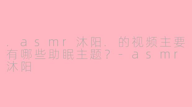 .asmr沐阳.的视频主要有哪些助眠主题？-asmr沐阳