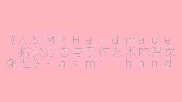 《ASMRHandmade：指尖疗愈与手作艺术的温柔邂逅》-asmr handmade