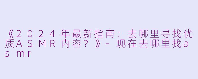 《2024年最新指南：去哪里寻找优质ASMR内容？》-现在去哪里找asmr