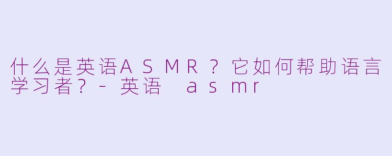 什么是英语ASMR？它如何帮助语言学习者？