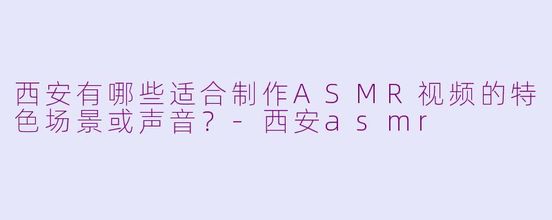 西安有哪些适合制作ASMR视频的特色场景或声音？-西安asmr