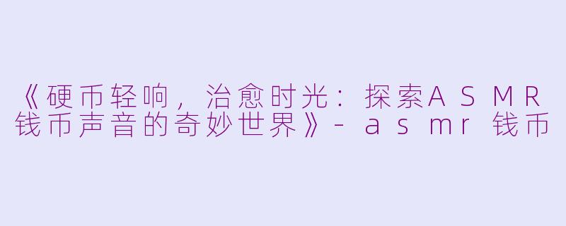 《硬币轻响，治愈时光：探索ASMR钱币声音的奇妙世界》-asmr钱币