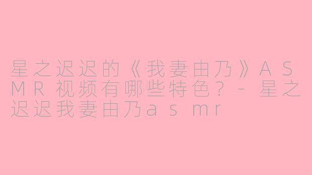 星之迟迟的《我妻由乃》ASMR视频有哪些特色？-星之迟迟我妻由乃asmr