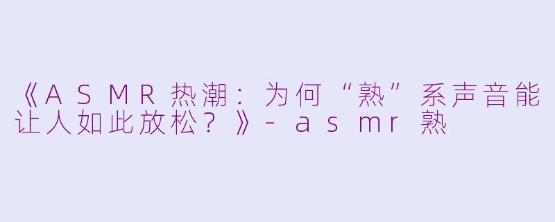 《ASMR热潮：为何“熟”系声音能让人如此放松？》-asmr熟