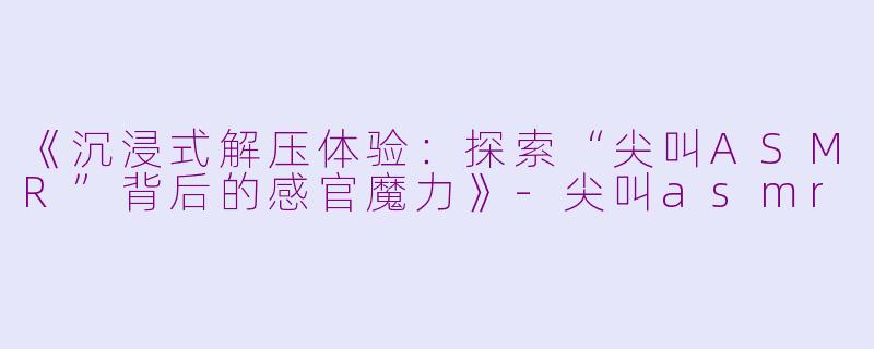《沉浸式解压体验：探索“尖叫ASMR”背后的感官魔力》-尖叫asmr