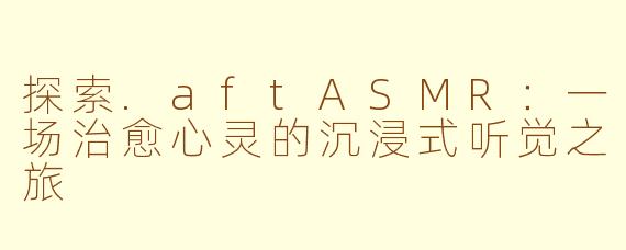 探索.aftASMR：一场治愈心灵的沉浸式听觉之旅