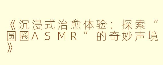 《沉浸式治愈体验：探索“圆圈ASMR”的奇妙声境》
