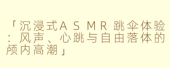 「沉浸式ASMR跳伞体验：风声、心跳与自由落体的颅内高潮」