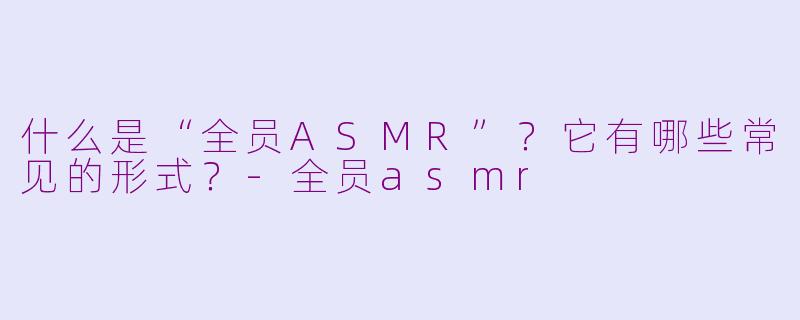 什么是“全员ASMR”？它有哪些常见的形式？-全员asmr