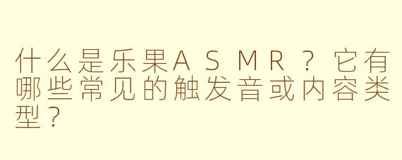 什么是乐果ASMR？它有哪些常见的触发音或内容类型？