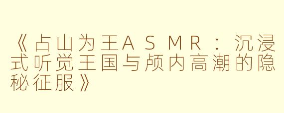 《占山为王ASMR：沉浸式听觉王国与颅内高潮的隐秘征服》