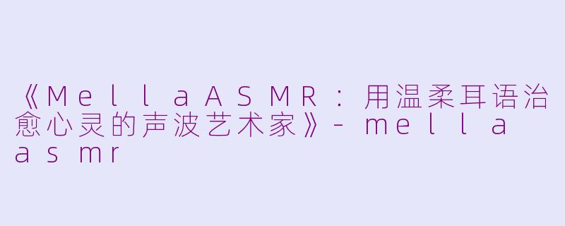 《MellaASMR：用温柔耳语治愈心灵的声波艺术家》-mella asmr