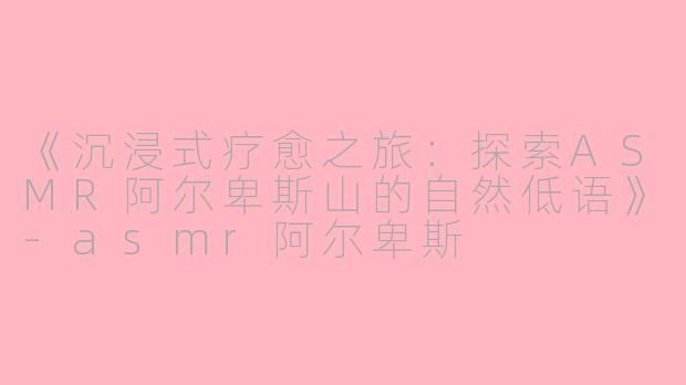 《沉浸式疗愈之旅：探索ASMR阿尔卑斯山的自然低语》-asmr阿尔卑斯