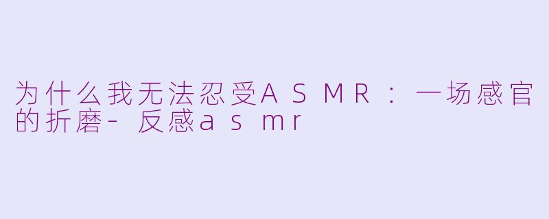 为什么我无法忍受ASMR：一场感官的折磨-反感asmr