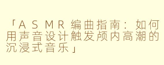 「ASMR编曲指南：如何用声音设计触发颅内高潮的沉浸式音乐」