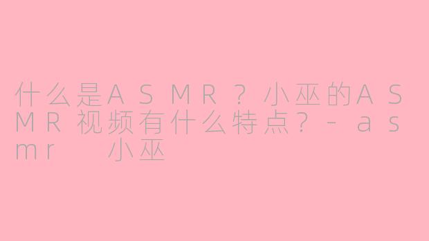 什么是ASMR？小巫的ASMR视频有什么特点？-asmr 小巫