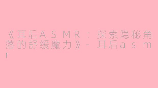 《耳后ASMR：探索隐秘角落的舒缓魔力》-耳后asmr