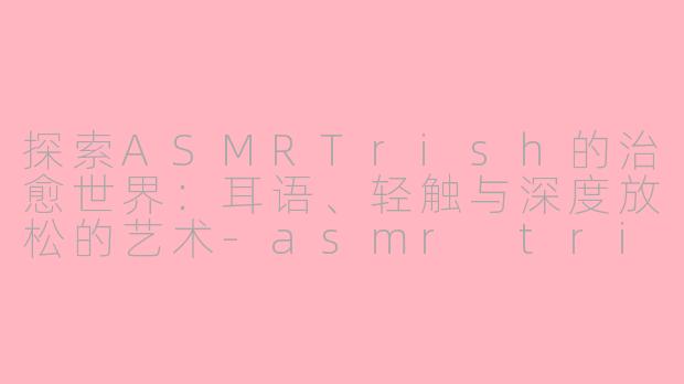 探索ASMRTrish的治愈世界：耳语、轻触与深度放松的艺术-asmr trish
