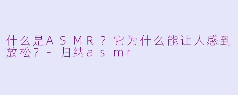 什么是ASMR？它为什么能让人感到放松？-归纳asmr
