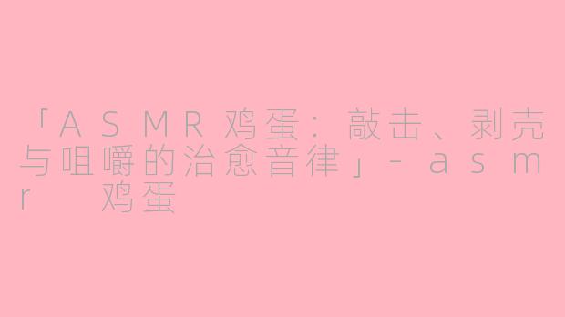 「ASMR鸡蛋：敲击、剥壳与咀嚼的治愈音律」-asmr 鸡蛋
