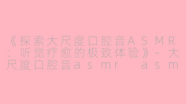 《探索大尺度口腔音ASMR：听觉疗愈的极致体验》-大尺度口腔音asmr asmr