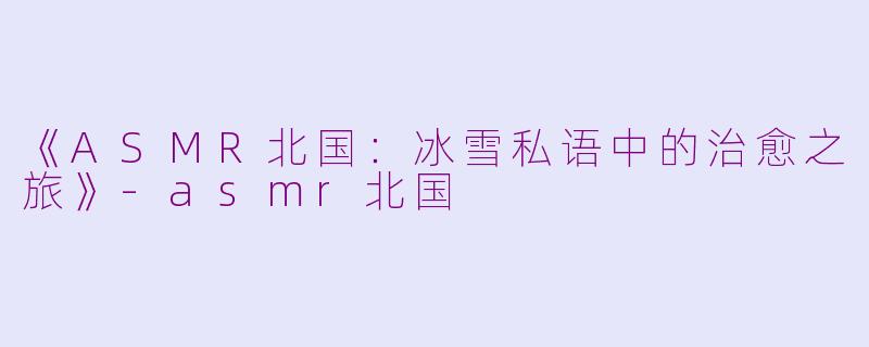 《ASMR北国：冰雪私语中的治愈之旅》-asmr北国