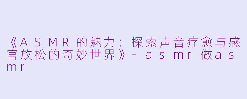 《ASMR的魅力：探索声音疗愈与感官放松的奇妙世界》-asmr做asmr
