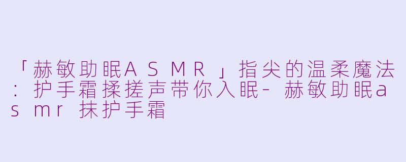「赫敏助眠ASMR」指尖的温柔魔法:护手霜揉搓声带你入眠