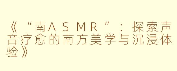 《“南ASMR”：探索声音疗愈的南方美学与沉浸体验》