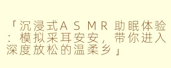 「沉浸式ASMR助眠体验：模拟采耳安安，带你进入深度放松的温柔乡」